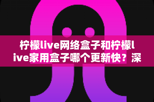 柠檬live网络盒子和柠檬live家用盒子哪个更新快?深度对比分析与实用选购指南 柠檬live网络盒子和柠檬live家用盒子哪个更新快?深度对比分析与实用选购指南