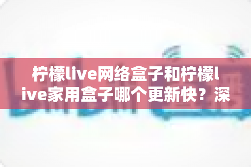 柠檬live网络盒子和柠檬live家用盒子哪个更新快?深度对比分析与实用选购指南 柠檬live网络盒子和柠檬live家用盒子哪个更新快?深度对比分析与实用选购指南