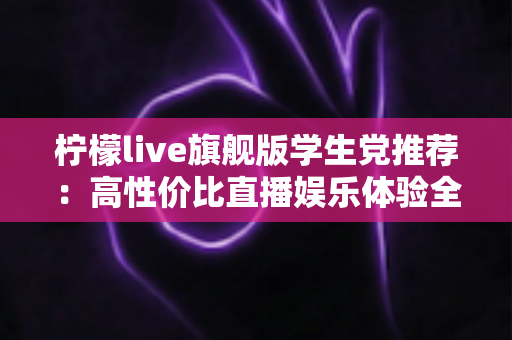 柠檬live旗舰版学生党推荐:高性价比直播娱乐体验全面解析 柠檬live旗舰版学生党推荐:高性价比直播娱乐体验全面解析