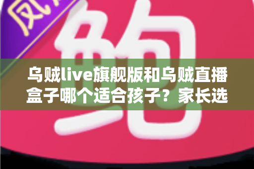 乌贼live旗舰版和乌贼直播盒子哪个适合孩子？家长选购与安全使用全攻略