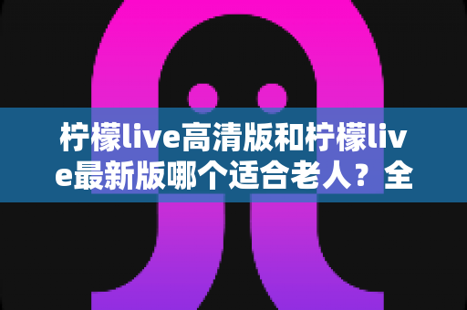 柠檬live高清版和柠檬live最新版哪个适合老人？全面对比分析与实用指南