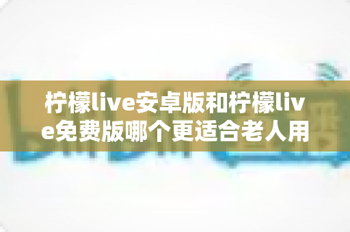 柠檬live安卓版和柠檬live免费版哪个更适合老人用?中老年用户完整选择指南与实用建议 柠檬live安卓版和柠檬live免费版哪个更适合老人用?中老年用户完整选择指南与实用建议