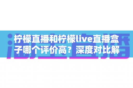 柠檬直播和柠檬live直播盒子哪个评价高?深度对比解析与选择指南 柠檬直播和柠檬live直播盒子哪个评价高?深度对比解析与选择指南