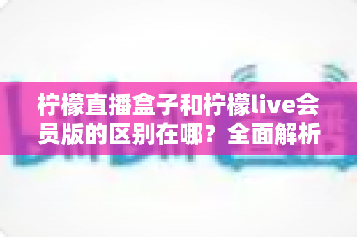 柠檬直播盒子和柠檬live会员版的区别在哪?全面解析助你一次选对版本 柠檬直播盒子和柠檬live会员版的区别在哪?全面解析助你一次选对版本