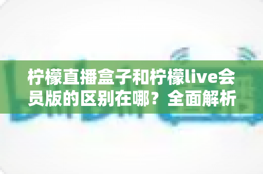 柠檬直播盒子和柠檬live会员版的区别在哪?全面解析助你一次选对版本 柠檬直播盒子和柠檬live会员版的区别在哪?全面解析助你一次选对版本
