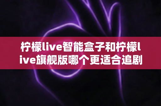 柠檬live智能盒子和柠檬live旗舰版哪个更适合追剧？深度对比帮你选对追剧神器