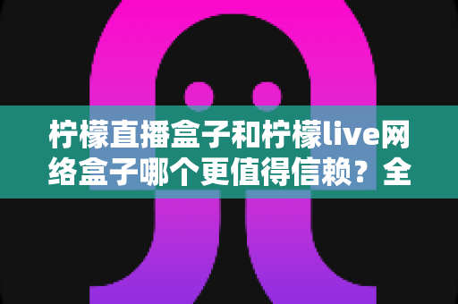 柠檬直播盒子和柠檬live网络盒子哪个更值得信赖？全方位深度对比帮你选出安心之选