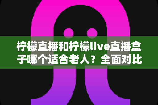 柠檬直播和柠檬live直播盒子哪个适合老人？全面对比解析助您轻松选择