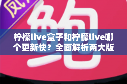柠檬live盒子和柠檬live哪个更新快？全面解析两大版本更新频率与使用体验差异