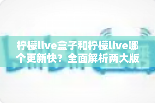 柠檬live盒子和柠檬live哪个更新快？全面解析两大版本更新频率与使用体验差异