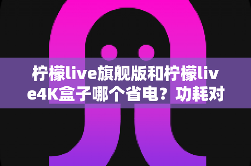 柠檬live旗舰版和柠檬live4K盒子哪个省电？功耗对比、电费实测与省电技巧全解析
