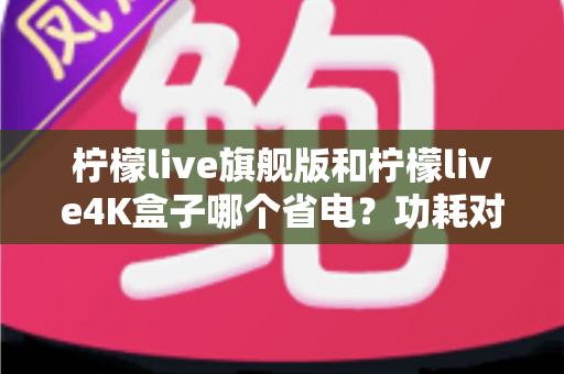 柠檬live旗舰版和柠檬live4K盒子哪个省电？功耗对比、电费实测与省电技巧全解析