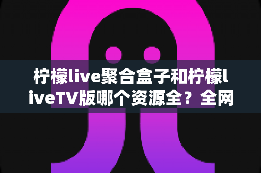 柠檬live聚合盒子和柠檬liveTV版哪个资源全?全网深度对比测评,看完不再纠结选版本 柠檬live聚合盒子和柠檬liveTV版哪个资源全?全网深度对比测评,看完不再纠结选版本