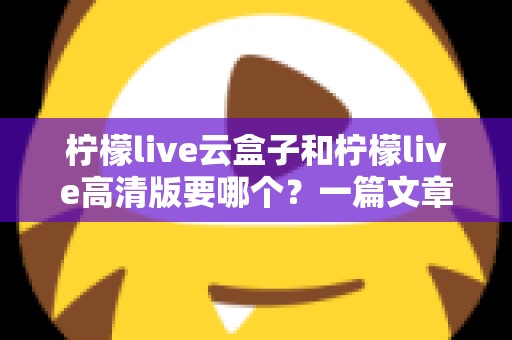 柠檬live云盒子和柠檬live高清版要哪个?一篇文章帮你彻底搞懂两款版本的核心差异与选择思路 柠檬live云盒子和柠檬live高清版要哪个?一篇文章帮你彻底搞懂两款版本的核心差异与选择思路