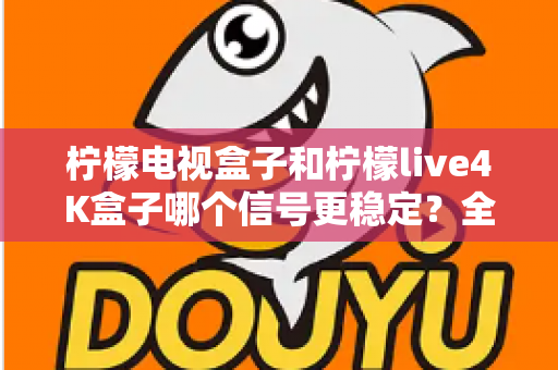 柠檬电视盒子和柠檬live4K盒子哪个信号更稳定?全网深度对比测评与选购指南 柠檬电视盒子和柠檬live4K盒子哪个信号更稳定?全网深度对比测评与选购指南