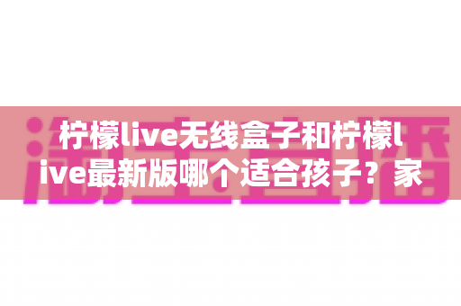 柠檬live无线盒子和柠檬live最新版哪个适合孩子?家长必看的选择与使用全攻略 柠檬live无线盒子和柠檬live最新版哪个适合孩子?家长必看的选择与使用全攻略
