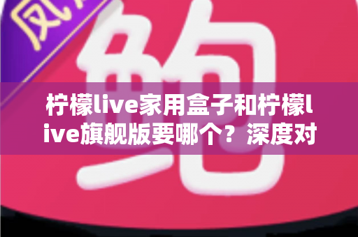 柠檬live家用盒子和柠檬live旗舰版要哪个？深度对比与选购避坑指南