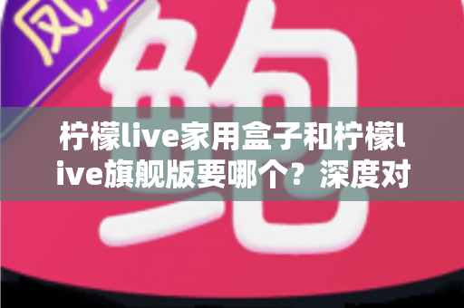柠檬live家用盒子和柠檬live旗舰版要哪个？深度对比与选购避坑指南