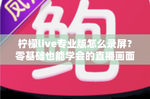 柠檬live专业版怎么录屏?零基础也能学会的直播画面录制方法与实用技巧全解析 柠檬live专业版怎么录屏?零基础也能学会的直播画面录制方法与实用技巧全解析