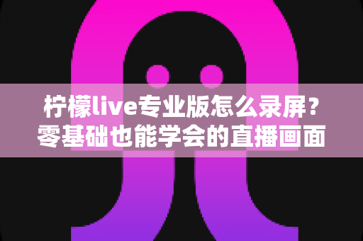 柠檬live专业版怎么录屏?零基础也能学会的直播画面录制方法与实用技巧全解析 柠檬live专业版怎么录屏?零基础也能学会的直播画面录制方法与实用技巧全解析