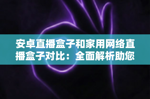 安卓直播盒子和家用网络直播盒子对比：全面解析助您选对家庭娱乐设备
