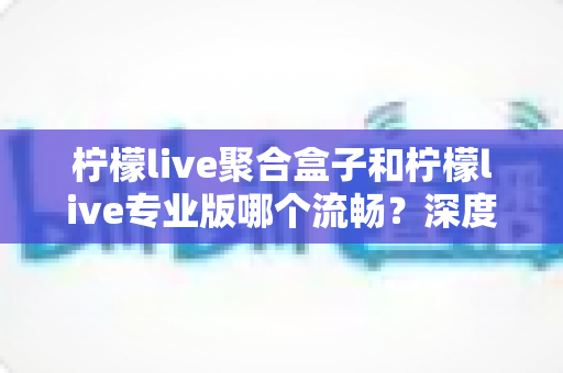 柠檬live聚合盒子和柠檬live专业版哪个流畅？深度实测对比与选购指南