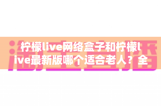 柠檬live网络盒子和柠檬live最新版哪个适合老人？全面对比与实用选购指南
