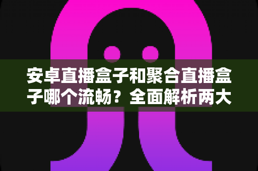 安卓直播盒子和聚合直播盒子哪个流畅?全面解析两大直播方案的真实流畅度表现,助你选对设备不花冤枉钱 安卓直播盒子和聚合直播盒子哪个流畅?全面解析两大直播方案的真实流畅度表现,助你选对设备不花冤枉钱