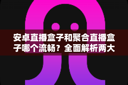 安卓直播盒子和聚合直播盒子哪个流畅?全面解析两大直播方案的真实流畅度表现,助你选对设备不花冤枉钱 安卓直播盒子和聚合直播盒子哪个流畅?全面解析两大直播方案的真实流畅度表现,助你选对设备不花冤枉钱