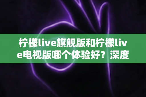 柠檬live旗舰版和柠檬live电视版哪个体验好?深度对比全解析,帮你找到最适合的观看方式 柠檬live旗舰版和柠檬live电视版哪个体验好?深度对比全解析,帮你找到最适合的观看方式