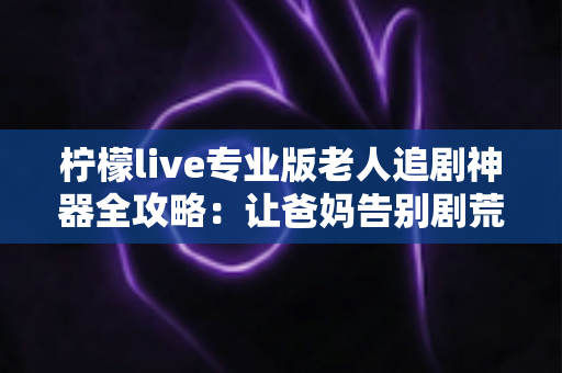 柠檬live专业版老人追剧神器全攻略:让爸妈告别剧荒的贴心观影指南 柠檬live专业版老人追剧神器全攻略:让爸妈告别剧荒的贴心观影指南