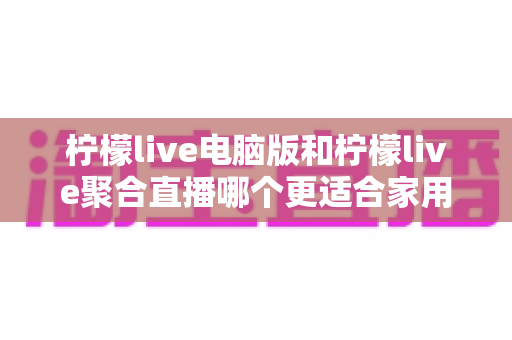 柠檬live电脑版和柠檬live聚合直播哪个更适合家用?全方位对比分析帮你选对版本 柠檬live电脑版和柠檬live聚合直播哪个更适合家用?全方位对比分析帮你选对版本