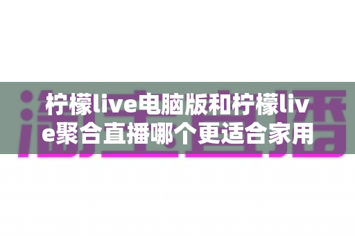 柠檬live电脑版和柠檬live聚合直播哪个更适合家用?全方位对比分析帮你选对版本 柠檬live电脑版和柠檬live聚合直播哪个更适合家用?全方位对比分析帮你选对版本