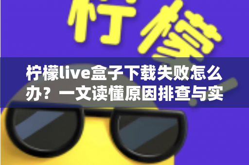柠檬live盒子下载失败怎么办？一文读懂原因排查与实用解决技巧