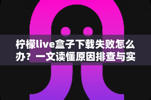柠檬live盒子下载失败怎么办？一文读懂原因排查与实用解决技巧