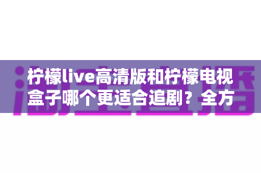 柠檬live高清版和柠檬电视盒子哪个更适合追剧？全方位深度对比助你选出追剧利器
