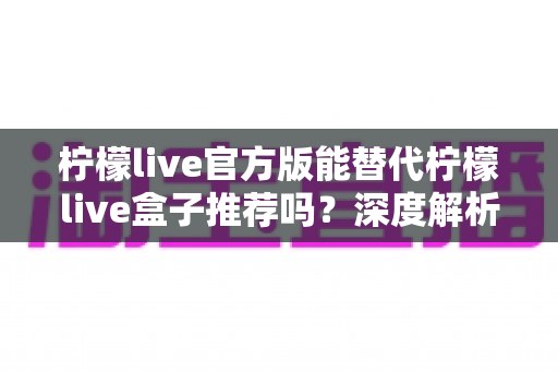 柠檬live官方版能替代柠檬live盒子推荐吗?深度解析与选择指南 柠檬live官方版能替代柠檬live盒子推荐吗?深度解析与选择指南