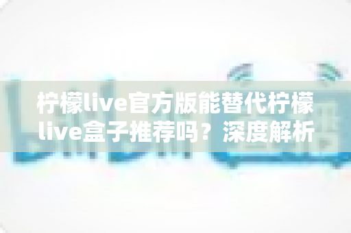 柠檬live官方版能替代柠檬live盒子推荐吗?深度解析与选择指南 柠檬live官方版能替代柠檬live盒子推荐吗?深度解析与选择指南