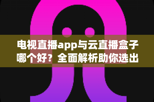 电视直播app与云直播盒子哪个好?全面解析助你选出最适合的家庭观看方案 电视直播app与云直播盒子哪个好?全面解析助你选出最适合的家庭观看方案