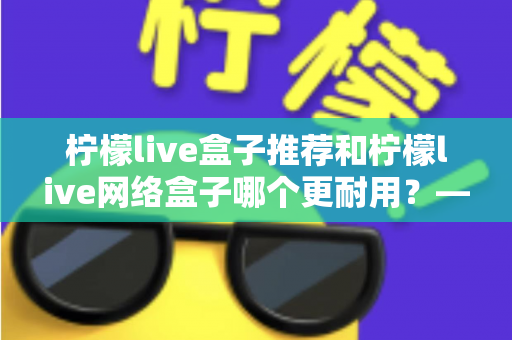 柠檬live盒子推荐和柠檬live网络盒子哪个更耐用?——耐用度深度对比与选购全指南 柠檬live盒子推荐和柠檬live网络盒子哪个更耐用?——耐用度深度对比与选购全指南