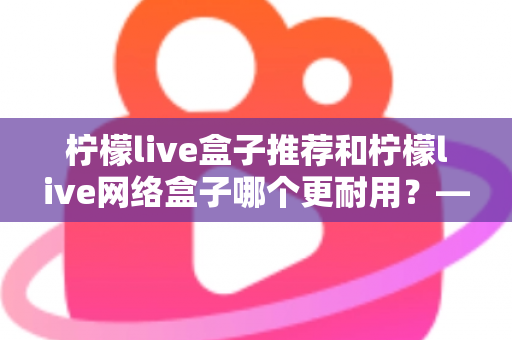 柠檬live盒子推荐和柠檬live网络盒子哪个更耐用?——耐用度深度对比与选购全指南 柠檬live盒子推荐和柠檬live网络盒子哪个更耐用?——耐用度深度对比与选购全指南
