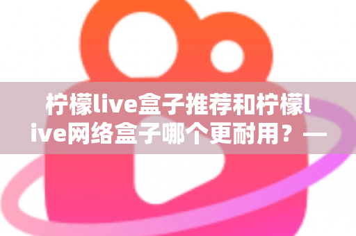 柠檬live盒子推荐和柠檬live网络盒子哪个更耐用？——耐用度深度对比与选购全指南