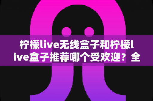 柠檬live无线盒子和柠檬live盒子推荐哪个受欢迎?全面对比助你选出最适合的电视伴侣 柠檬live无线盒子和柠檬live盒子推荐哪个受欢迎?全面对比助你选出最适合的电视伴侣