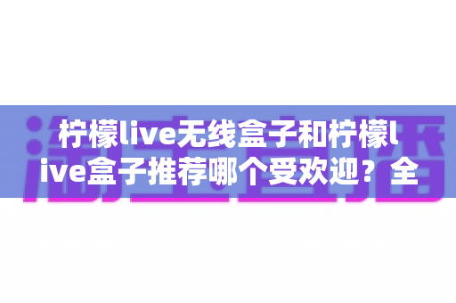 柠檬live无线盒子和柠檬live盒子推荐哪个受欢迎?全面对比助你选出最适合的电视伴侣 柠檬live无线盒子和柠檬live盒子推荐哪个受欢迎?全面对比助你选出最适合的电视伴侣