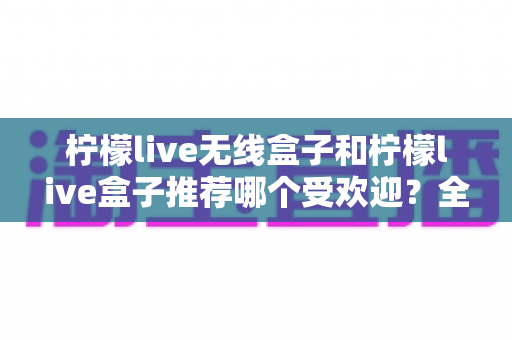 柠檬live无线盒子和柠檬live盒子推荐哪个受欢迎？全面对比助你选出最适合的电视伴侣