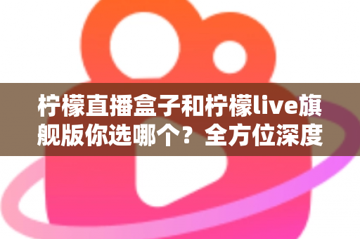 柠檬直播盒子和柠檬live旗舰版你选哪个？全方位深度对比助你轻松做出最佳选择