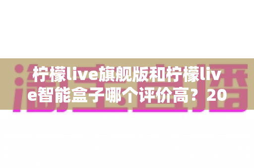 柠檬live旗舰版和柠檬live智能盒子哪个评价高？2025最新选购指南与真实口碑深度解析