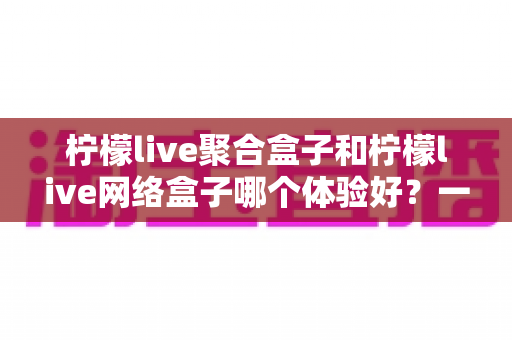 柠檬live聚合盒子和柠檬live网络盒子哪个体验好?一篇文章看懂两款盒子的真实差距,选对不踩坑 柠檬live聚合盒子和柠檬live网络盒子哪个体验好?一篇文章看懂两款盒子的真实差距,选对不踩坑