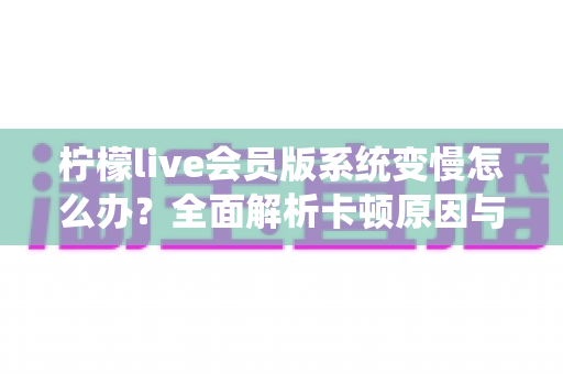 柠檬live会员版系统变慢怎么办？全面解析卡顿原因与高效解决方案指南