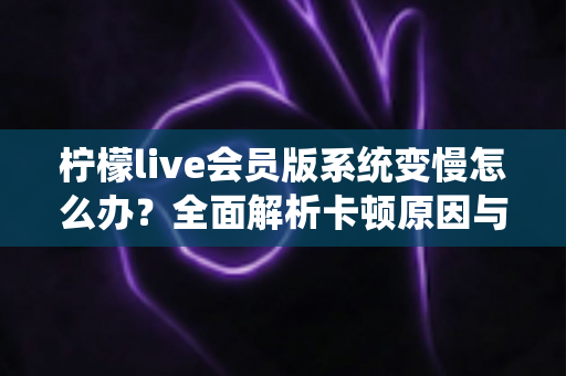 柠檬live会员版系统变慢怎么办？全面解析卡顿原因与高效解决方案指南